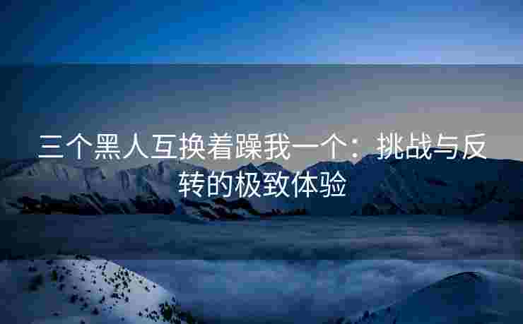 三个黑人互换着躁我一个：挑战与反转的极致体验