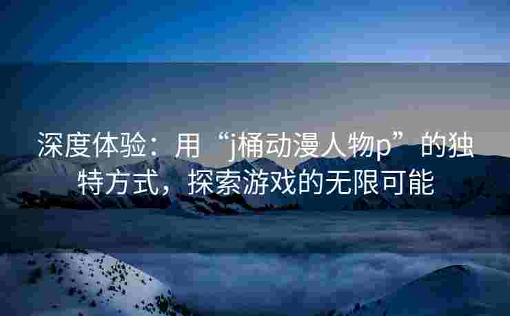 深度体验：用“j桶动漫人物p”的独特方式，探索游戏的无限可能