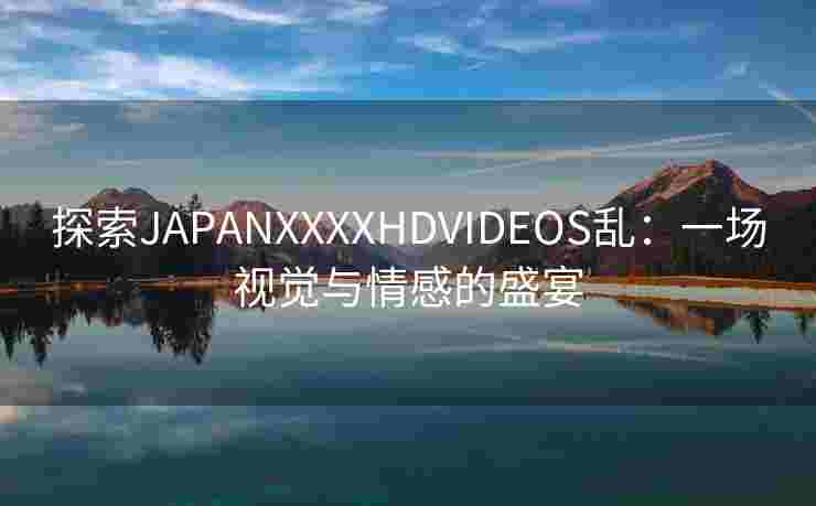 探索JAPANXXXXHDVIDEOS乱：一场视觉与情感的盛宴