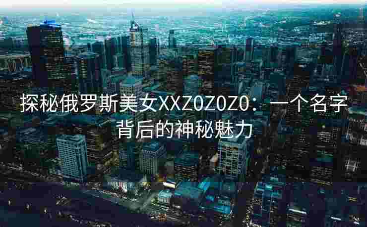 探秘俄罗斯美女XXZ0Z0Z0：一个名字背后的神秘魅力