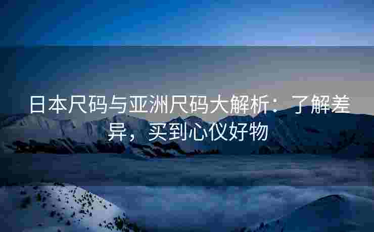 日本尺码与亚洲尺码大解析：了解差异，买到心仪好物