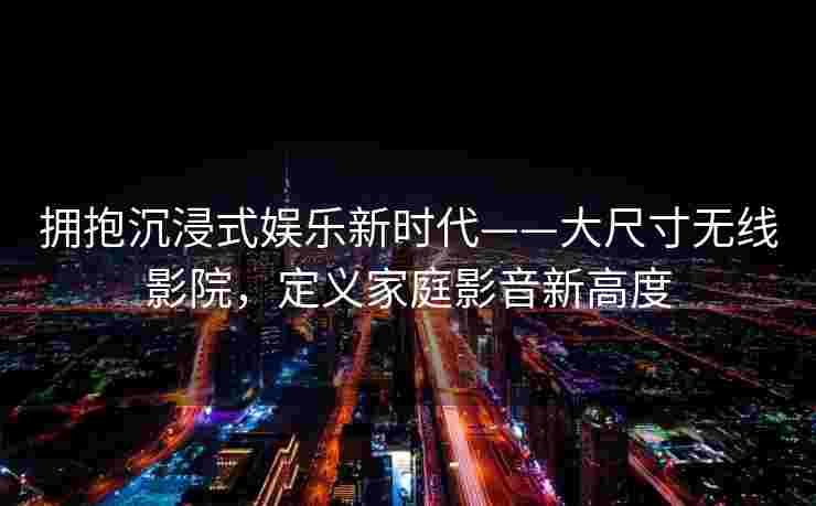 拥抱沉浸式娱乐新时代——大尺寸无线影院，定义家庭影音新高度