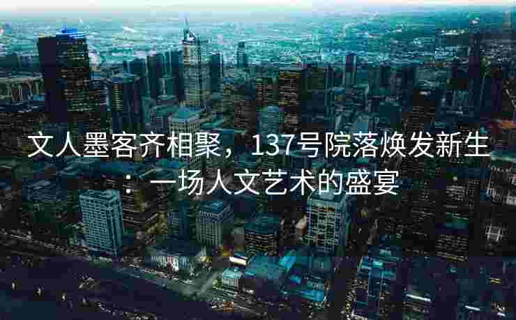 文人墨客齐相聚，137号院落焕发新生：一场人文艺术的盛宴