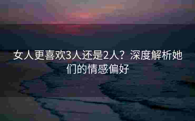 女人更喜欢3人还是2人？深度解析她们的情感偏好
