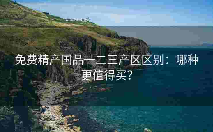 免费精产国品一二三产区区别：哪种更值得买？
