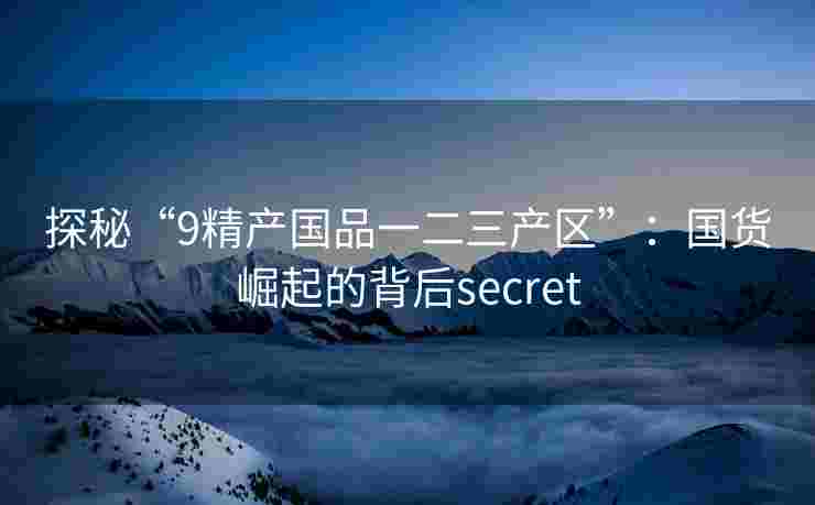 探秘“9精产国品一二三产区”：国货崛起的背后secret