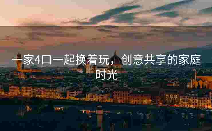 一家4口一起换着玩，创意共享的家庭时光