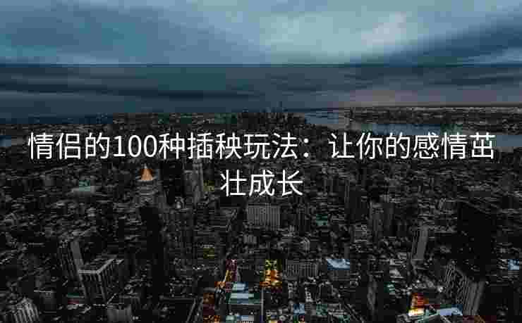 情侣的100种插秧玩法：让你的感情茁壮成长
