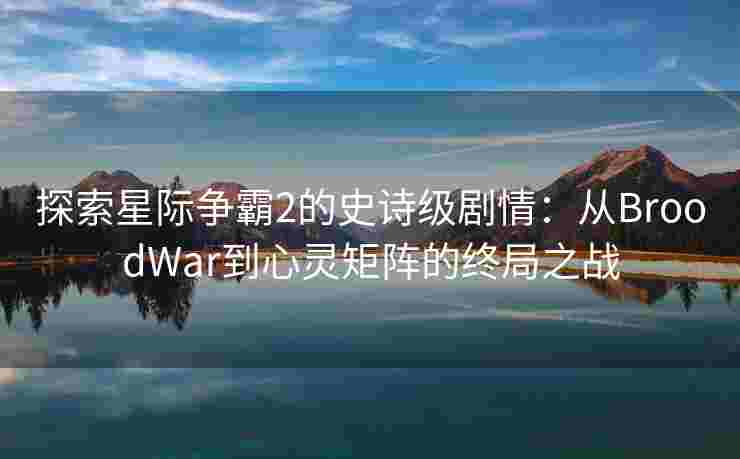 探索星际争霸2的史诗级剧情：从BroodWar到心灵矩阵的终局之战