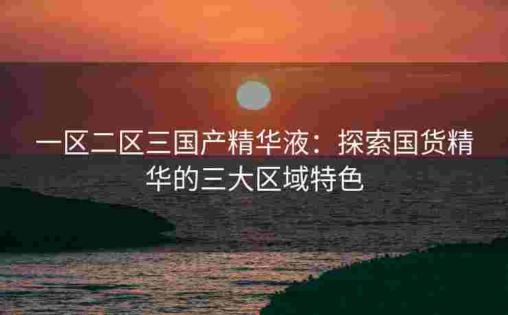 一区二区三国产精华液：探索国货精华的三大区域特色