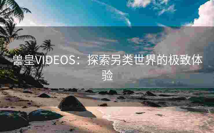 兽皇VIDEOS：探索另类世界的极致体验