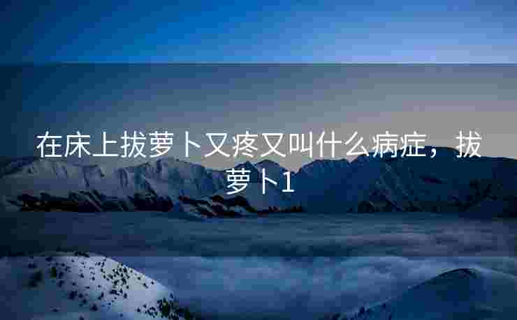 在床上拔萝卜又疼又叫什么病症，拔萝卜1