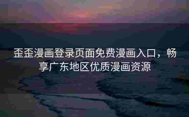 歪歪漫画登录页面免费漫画入口，畅享广东地区优质漫画资源