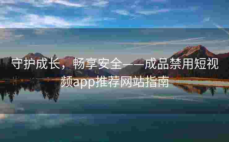 守护成长，畅享安全——成品禁用短视频app推荐网站指南