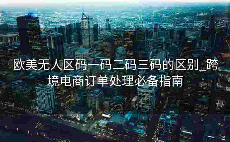 欧美无人区码一码二码三码的区别_跨境电商订单处理必备指南