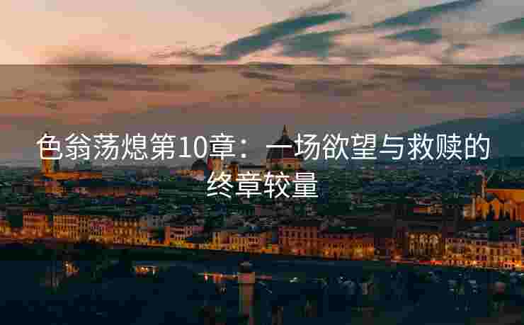 色翁荡熄第10章：一场欲望与救赎的终章较量