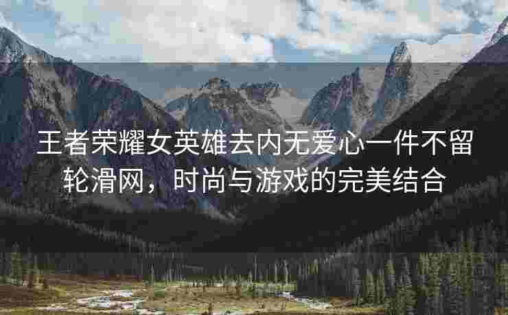王者荣耀女英雄去内无爱心一件不留轮滑网，时尚与游戏的完美结合