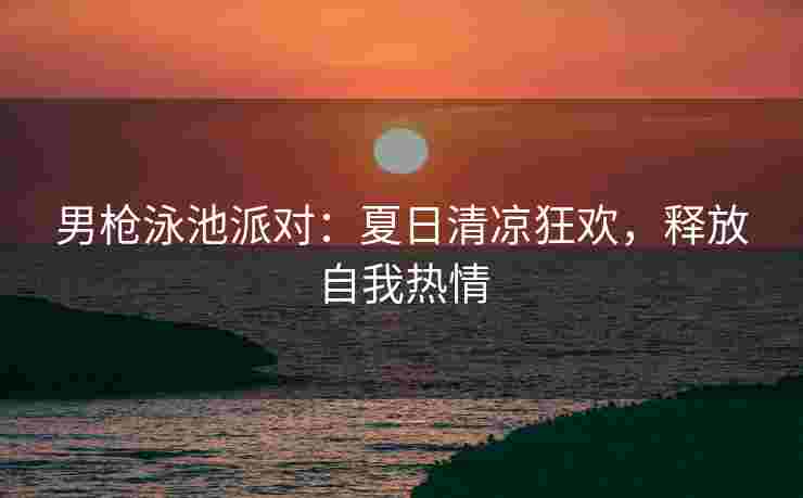 男枪泳池派对：夏日清凉狂欢，释放自我热情