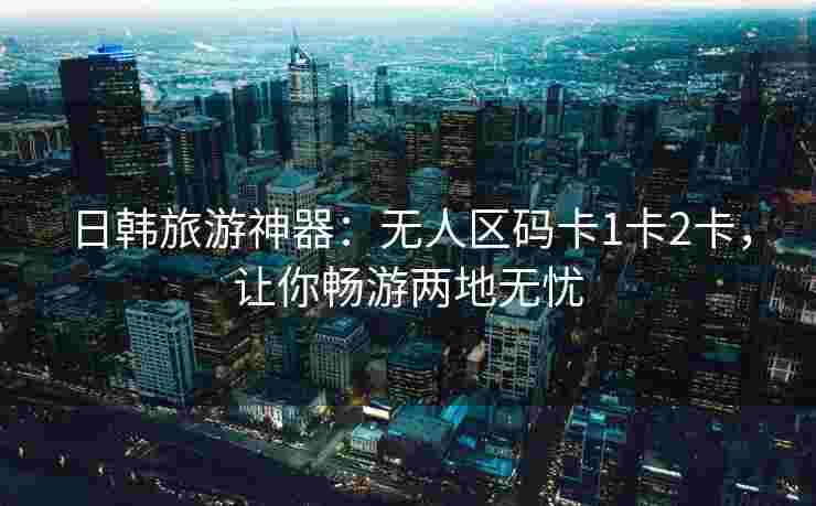 日韩旅游神器：无人区码卡1卡2卡，让你畅游两地无忧