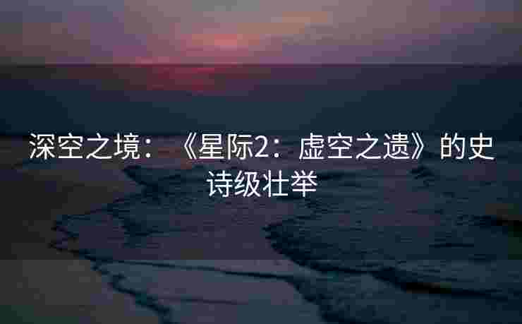 深空之境：《星际2：虚空之遗》的史诗级壮举