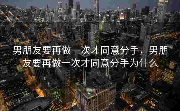 男朋友要再做一次才同意分手，男朋友要再做一次才同意分手为什么