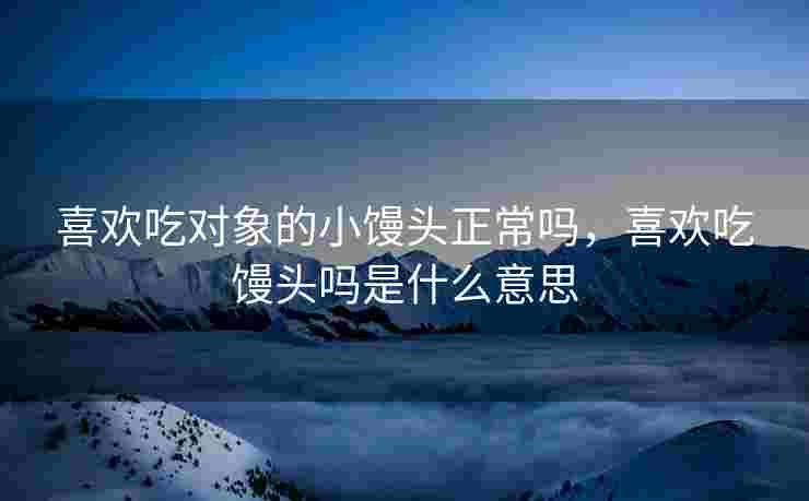 喜欢吃对象的小馒头正常吗，喜欢吃馒头吗是什么意思