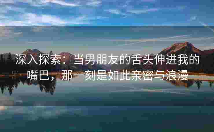 深入探索：当男朋友的舌头伸进我的嘴巴，那一刻是如此亲密与浪漫